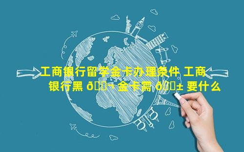 工商银行留学金卡办理条件 工商银行黑 🐬 金卡需 🐱 要什么条件